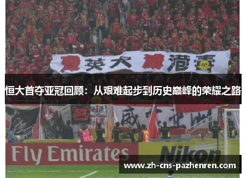 恒大首夺亚冠回顾：从艰难起步到历史巅峰的荣耀之路