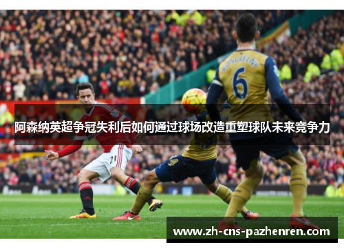 阿森纳英超争冠失利后如何通过球场改造重塑球队未来竞争力