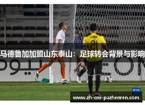 马德鲁加加盟山东泰山：足球转会背景与影响