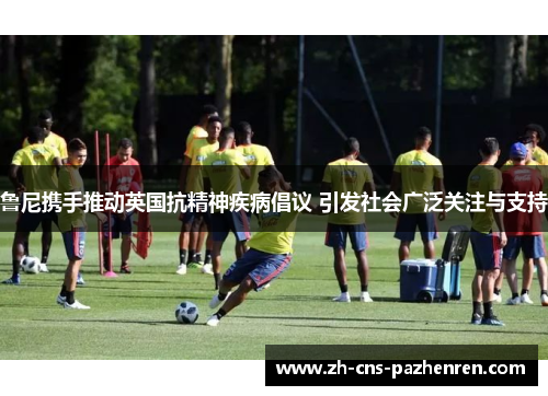 鲁尼携手推动英国抗精神疾病倡议 引发社会广泛关注与支持