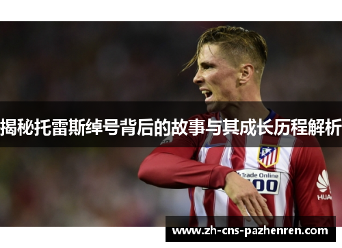 揭秘托雷斯绰号背后的故事与其成长历程解析