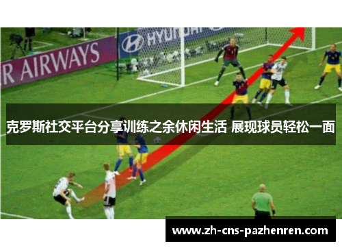 克罗斯社交平台分享训练之余休闲生活 展现球员轻松一面 克罗斯社交平台分享训练之余休闲生活 展现球员轻松一面